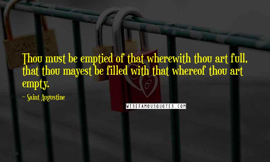 Saint Augustine Quotes: Thou must be emptied of that wherewith thou art full, that thou mayest be filled with that whereof thou art empty.