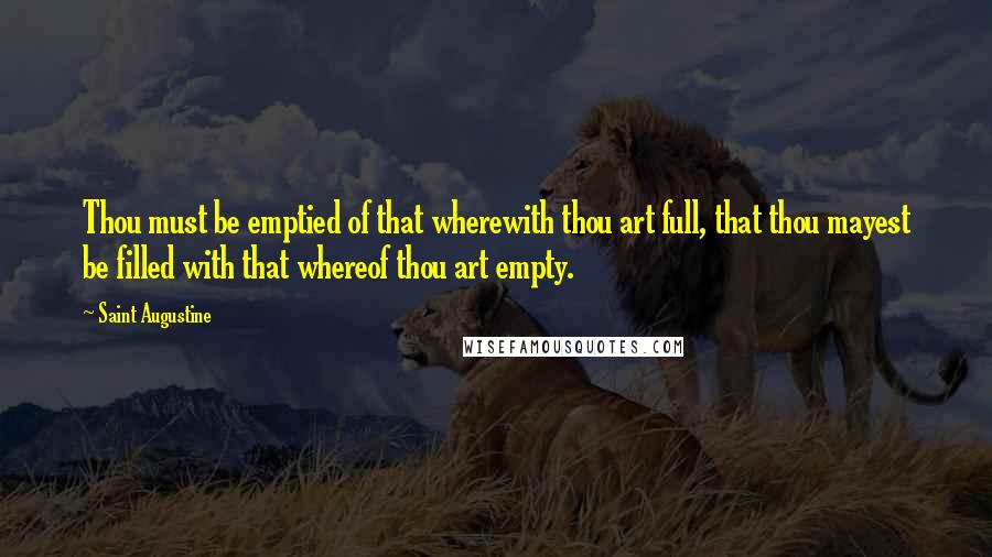 Saint Augustine Quotes: Thou must be emptied of that wherewith thou art full, that thou mayest be filled with that whereof thou art empty.