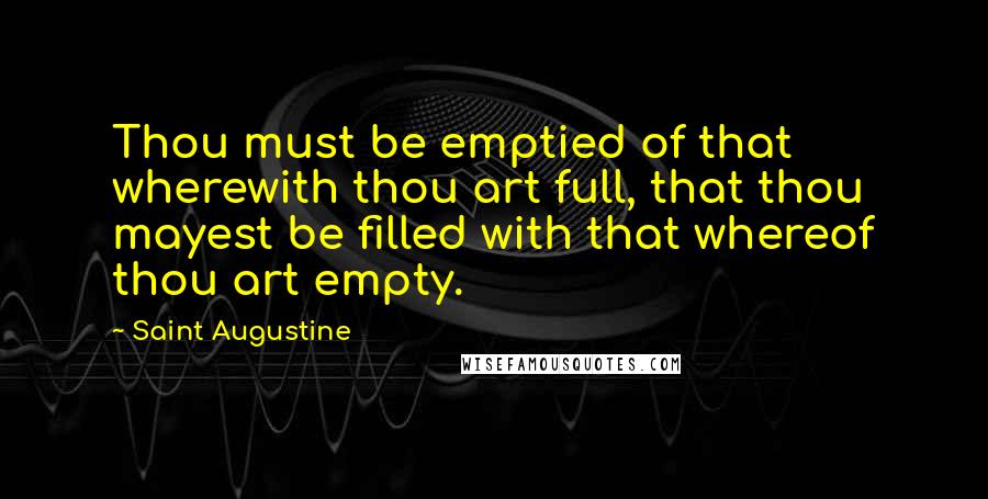 Saint Augustine Quotes: Thou must be emptied of that wherewith thou art full, that thou mayest be filled with that whereof thou art empty.