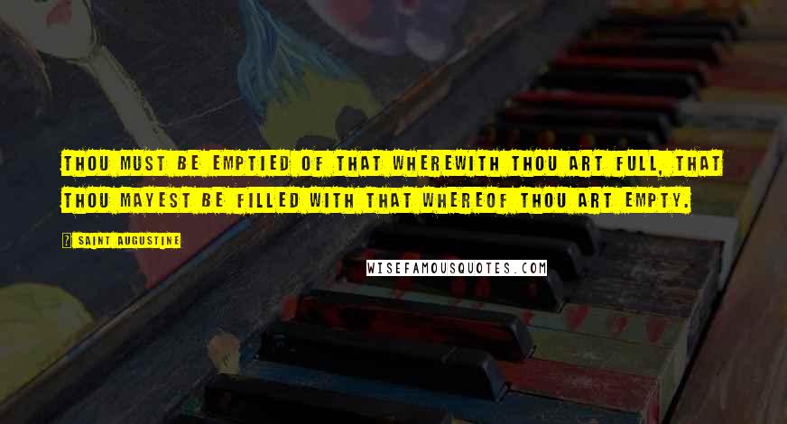 Saint Augustine Quotes: Thou must be emptied of that wherewith thou art full, that thou mayest be filled with that whereof thou art empty.