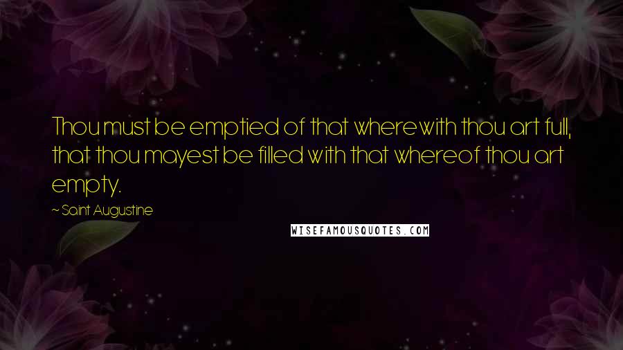 Saint Augustine Quotes: Thou must be emptied of that wherewith thou art full, that thou mayest be filled with that whereof thou art empty.