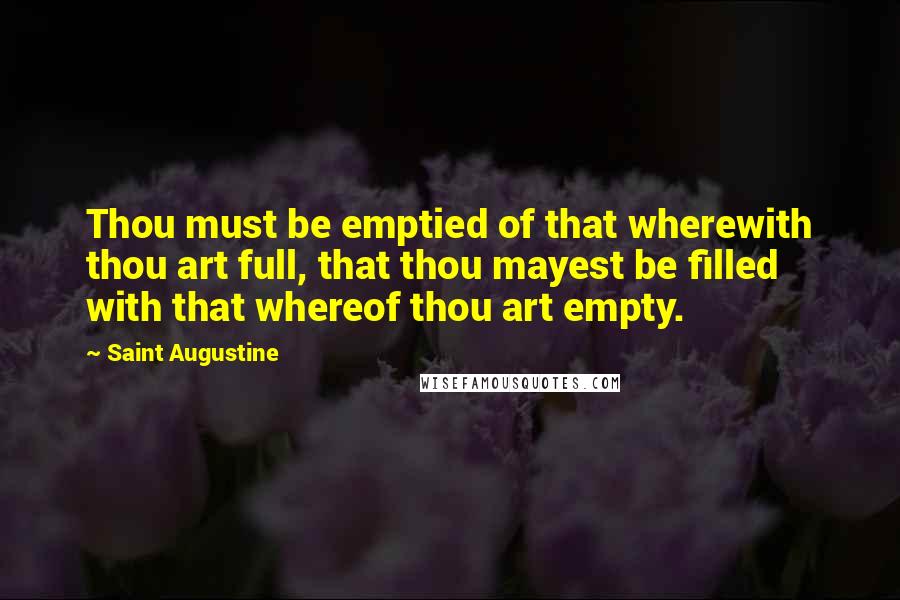 Saint Augustine Quotes: Thou must be emptied of that wherewith thou art full, that thou mayest be filled with that whereof thou art empty.