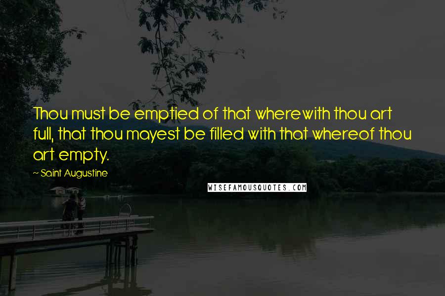 Saint Augustine Quotes: Thou must be emptied of that wherewith thou art full, that thou mayest be filled with that whereof thou art empty.