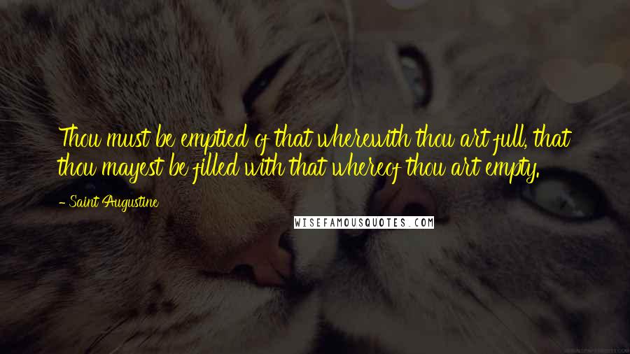 Saint Augustine Quotes: Thou must be emptied of that wherewith thou art full, that thou mayest be filled with that whereof thou art empty.