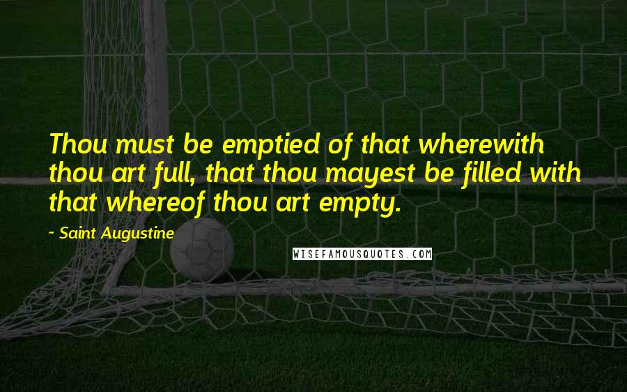 Saint Augustine Quotes: Thou must be emptied of that wherewith thou art full, that thou mayest be filled with that whereof thou art empty.
