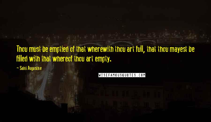 Saint Augustine Quotes: Thou must be emptied of that wherewith thou art full, that thou mayest be filled with that whereof thou art empty.