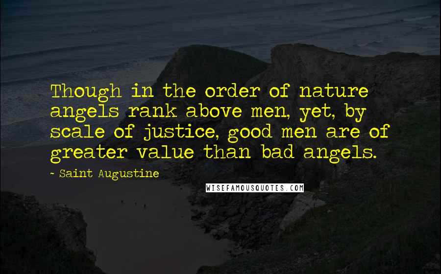 Saint Augustine Quotes: Though in the order of nature angels rank above men, yet, by scale of justice, good men are of greater value than bad angels.