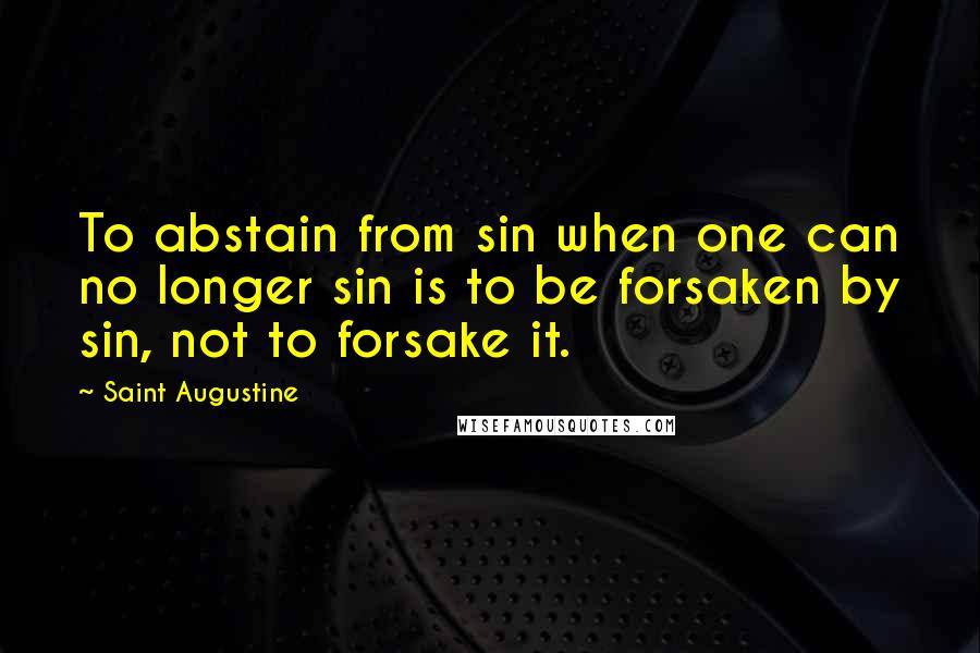 Saint Augustine Quotes: To abstain from sin when one can no longer sin is to be forsaken by sin, not to forsake it.