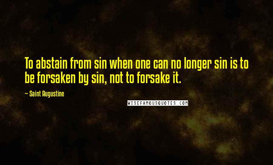 Saint Augustine Quotes: To abstain from sin when one can no longer sin is to be forsaken by sin, not to forsake it.