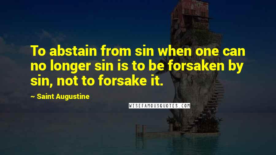 Saint Augustine Quotes: To abstain from sin when one can no longer sin is to be forsaken by sin, not to forsake it.