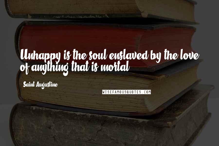 Saint Augustine Quotes: Unhappy is the soul enslaved by the love of anything that is mortal.