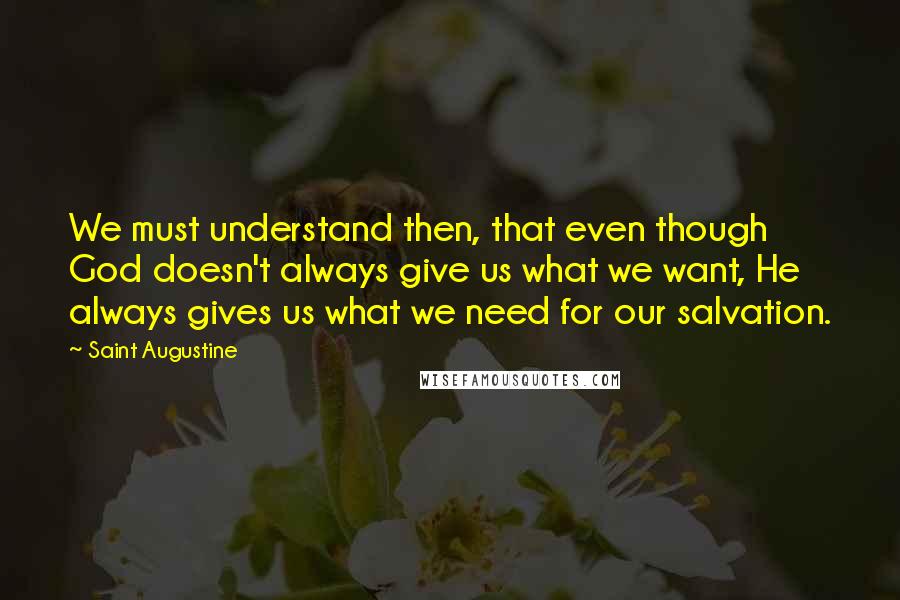 Saint Augustine Quotes: We must understand then, that even though God doesn't always give us what we want, He always gives us what we need for our salvation.