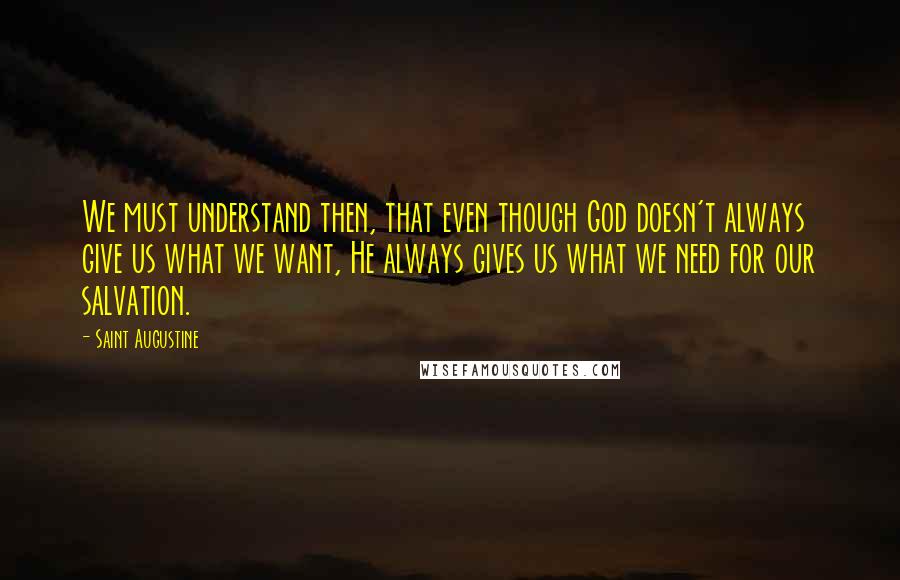 Saint Augustine Quotes: We must understand then, that even though God doesn't always give us what we want, He always gives us what we need for our salvation.