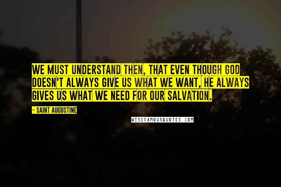 Saint Augustine Quotes: We must understand then, that even though God doesn't always give us what we want, He always gives us what we need for our salvation.