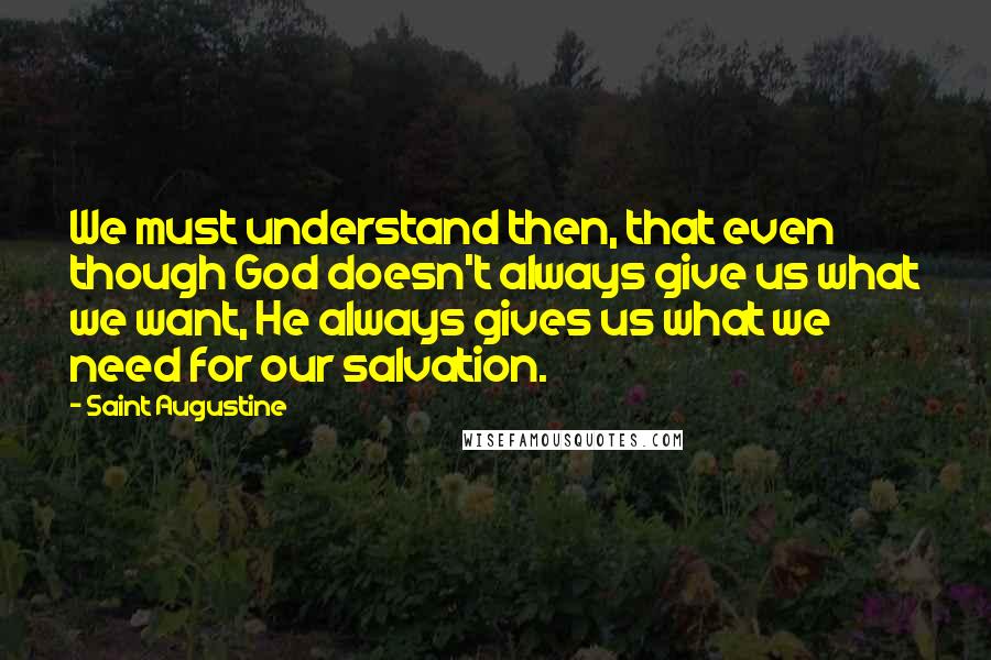 Saint Augustine Quotes: We must understand then, that even though God doesn't always give us what we want, He always gives us what we need for our salvation.