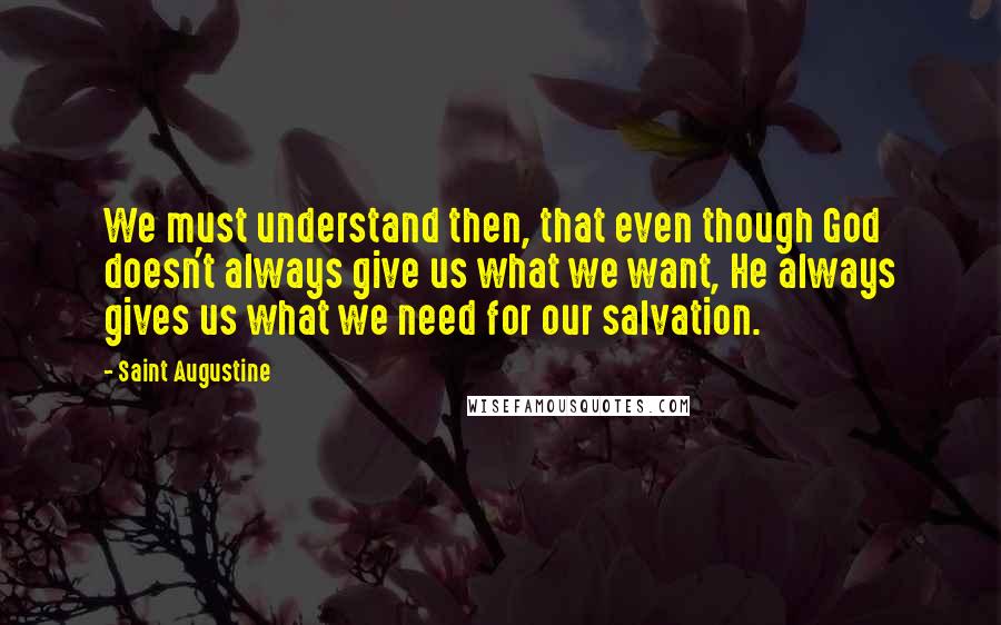 Saint Augustine Quotes: We must understand then, that even though God doesn't always give us what we want, He always gives us what we need for our salvation.