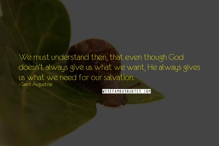 Saint Augustine Quotes: We must understand then, that even though God doesn't always give us what we want, He always gives us what we need for our salvation.