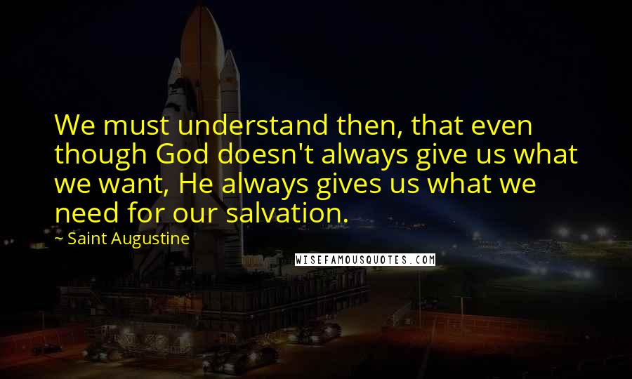 Saint Augustine Quotes: We must understand then, that even though God doesn't always give us what we want, He always gives us what we need for our salvation.