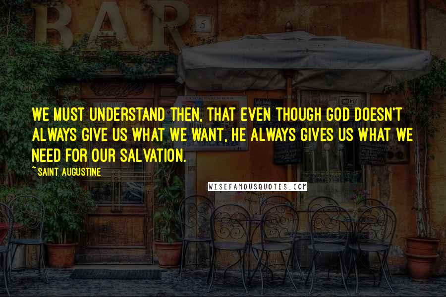 Saint Augustine Quotes: We must understand then, that even though God doesn't always give us what we want, He always gives us what we need for our salvation.