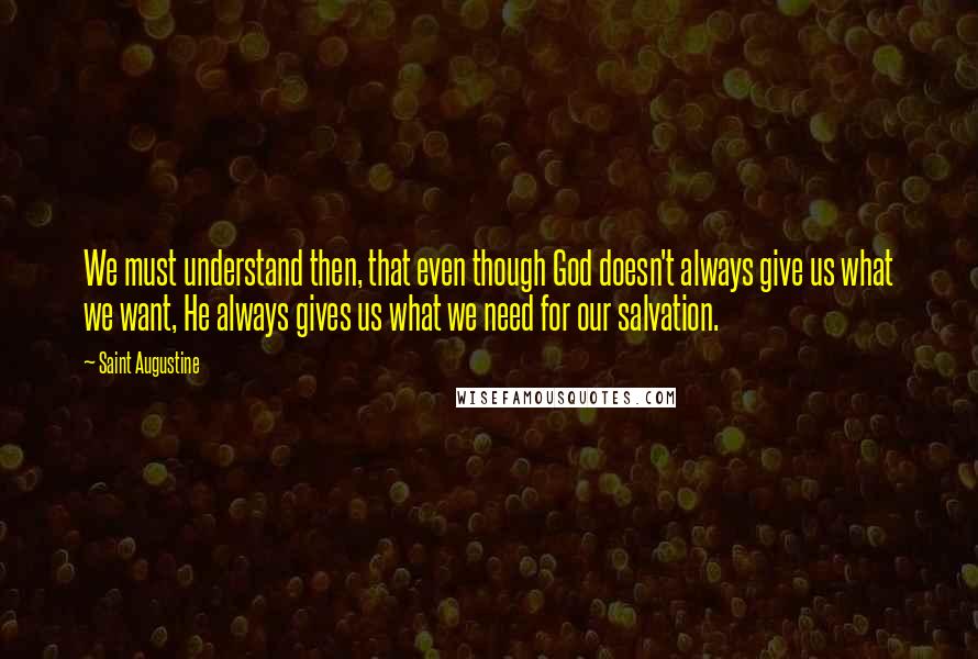 Saint Augustine Quotes: We must understand then, that even though God doesn't always give us what we want, He always gives us what we need for our salvation.