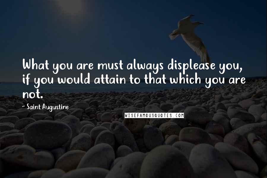 Saint Augustine Quotes: What you are must always displease you, if you would attain to that which you are not.