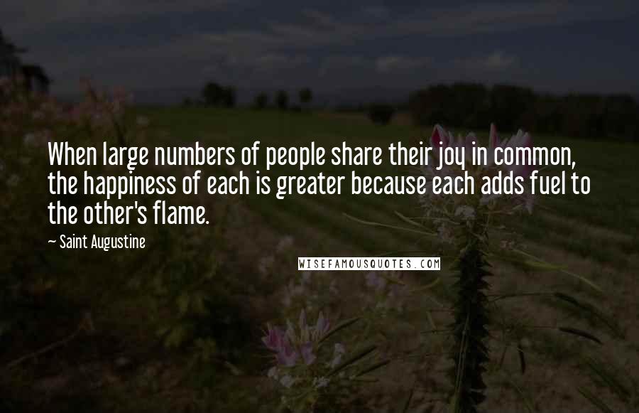 Saint Augustine Quotes: When large numbers of people share their joy in common, the happiness of each is greater because each adds fuel to the other's flame.