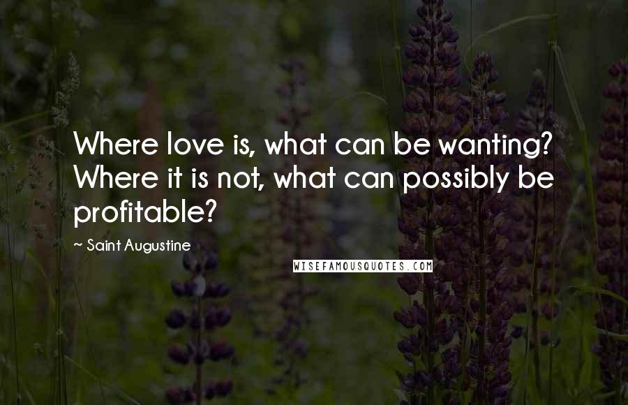 Saint Augustine Quotes: Where love is, what can be wanting? Where it is not, what can possibly be profitable?