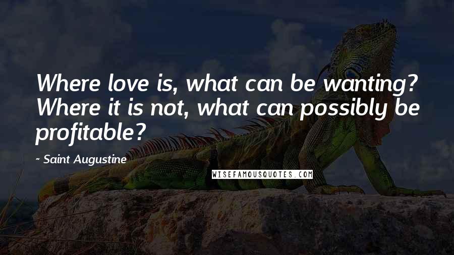 Saint Augustine Quotes: Where love is, what can be wanting? Where it is not, what can possibly be profitable?