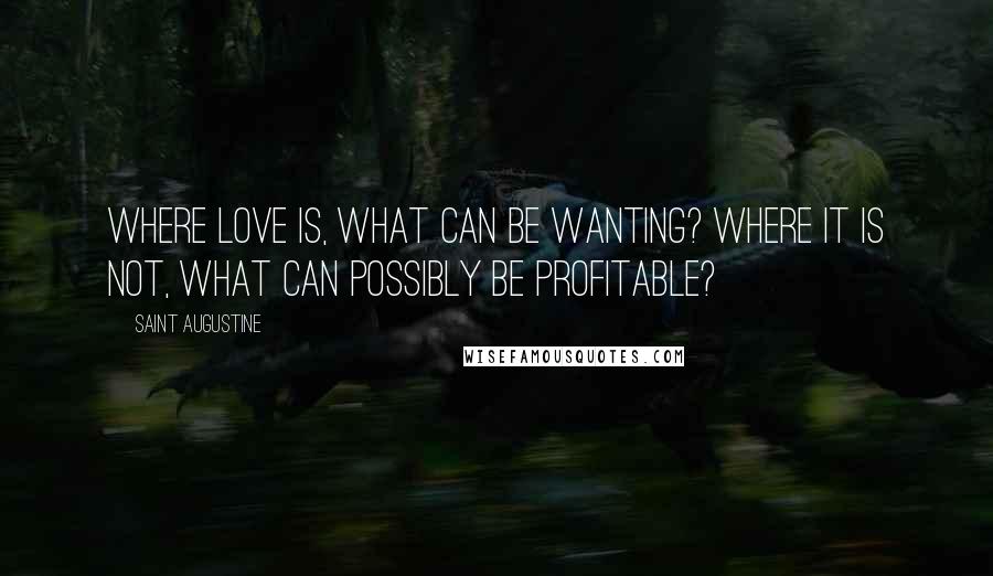 Saint Augustine Quotes: Where love is, what can be wanting? Where it is not, what can possibly be profitable?