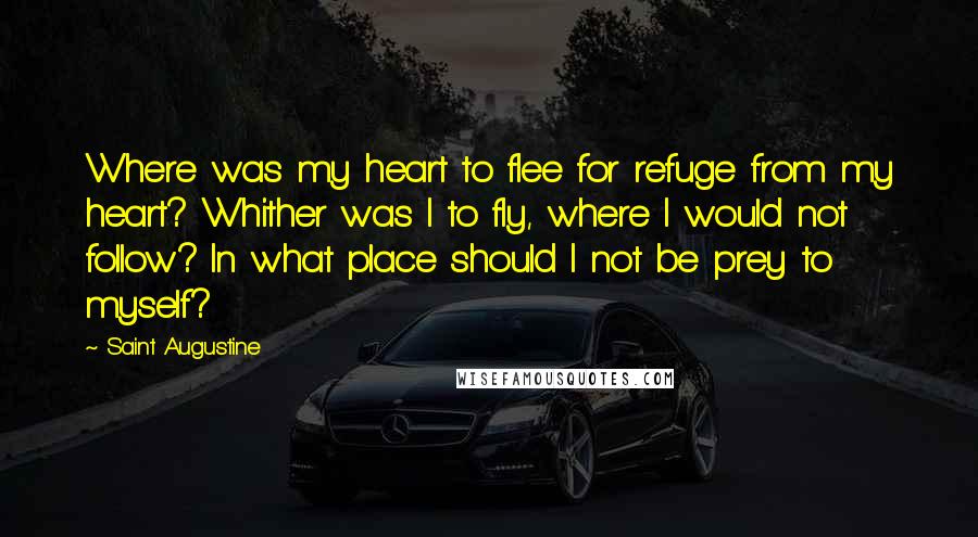 Saint Augustine Quotes: Where was my heart to flee for refuge from my heart? Whither was I to fly, where I would not follow? In what place should I not be prey to myself?