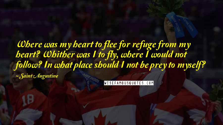 Saint Augustine Quotes: Where was my heart to flee for refuge from my heart? Whither was I to fly, where I would not follow? In what place should I not be prey to myself?