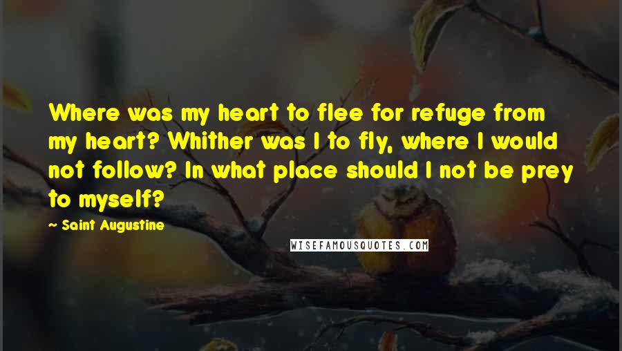 Saint Augustine Quotes: Where was my heart to flee for refuge from my heart? Whither was I to fly, where I would not follow? In what place should I not be prey to myself?