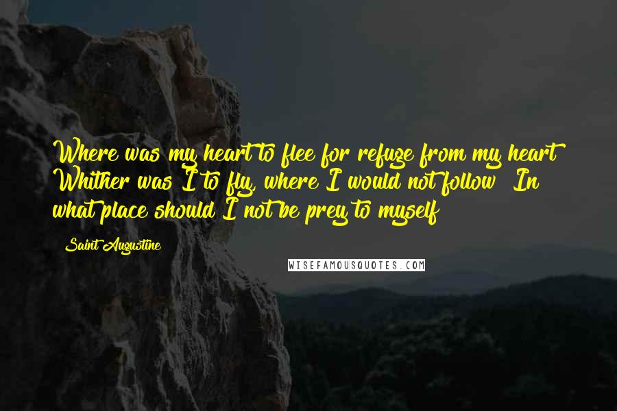 Saint Augustine Quotes: Where was my heart to flee for refuge from my heart? Whither was I to fly, where I would not follow? In what place should I not be prey to myself?