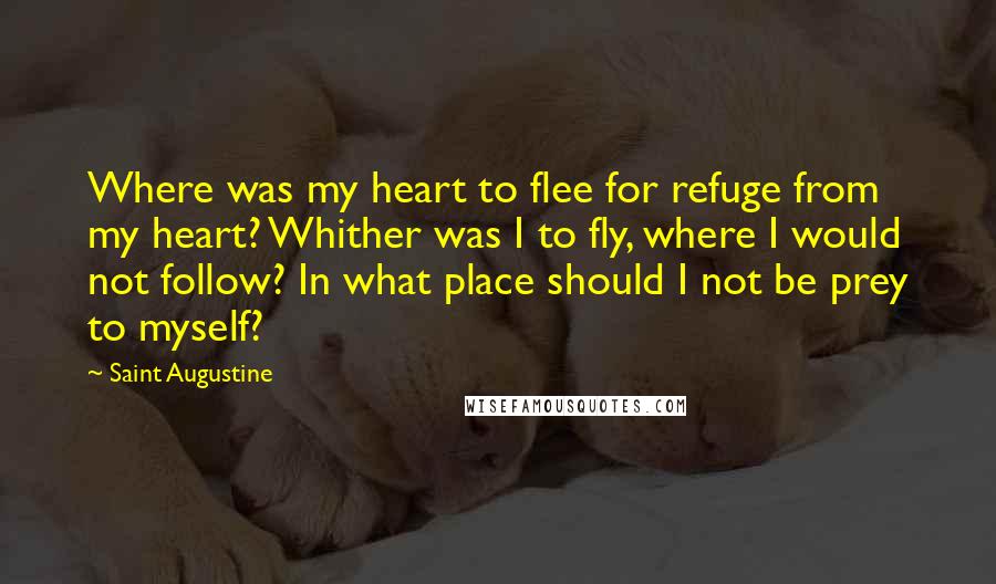 Saint Augustine Quotes: Where was my heart to flee for refuge from my heart? Whither was I to fly, where I would not follow? In what place should I not be prey to myself?