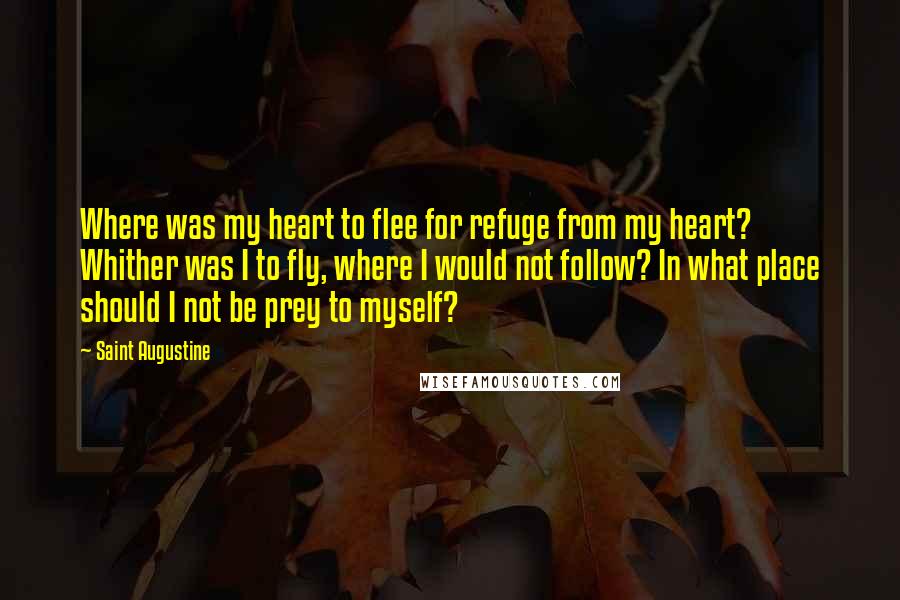 Saint Augustine Quotes: Where was my heart to flee for refuge from my heart? Whither was I to fly, where I would not follow? In what place should I not be prey to myself?