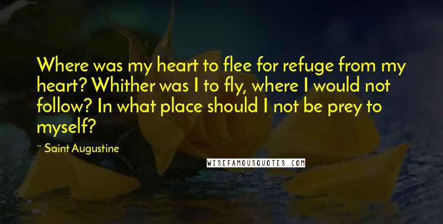 Saint Augustine Quotes: Where was my heart to flee for refuge from my heart? Whither was I to fly, where I would not follow? In what place should I not be prey to myself?