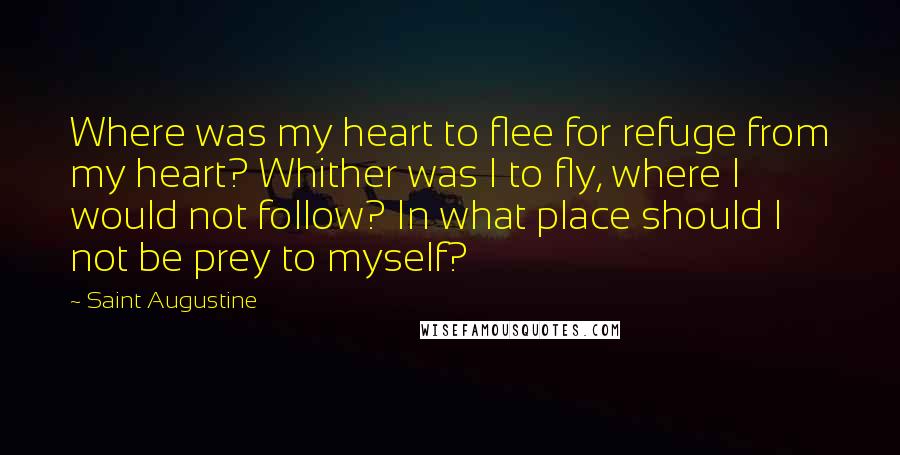 Saint Augustine Quotes: Where was my heart to flee for refuge from my heart? Whither was I to fly, where I would not follow? In what place should I not be prey to myself?