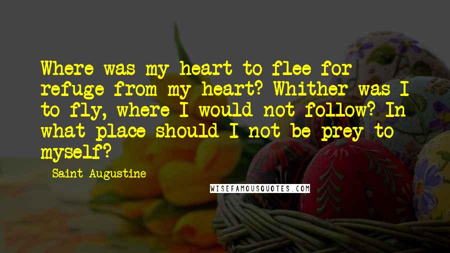 Saint Augustine Quotes: Where was my heart to flee for refuge from my heart? Whither was I to fly, where I would not follow? In what place should I not be prey to myself?