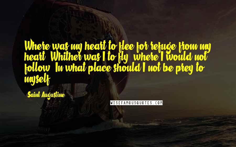 Saint Augustine Quotes: Where was my heart to flee for refuge from my heart? Whither was I to fly, where I would not follow? In what place should I not be prey to myself?