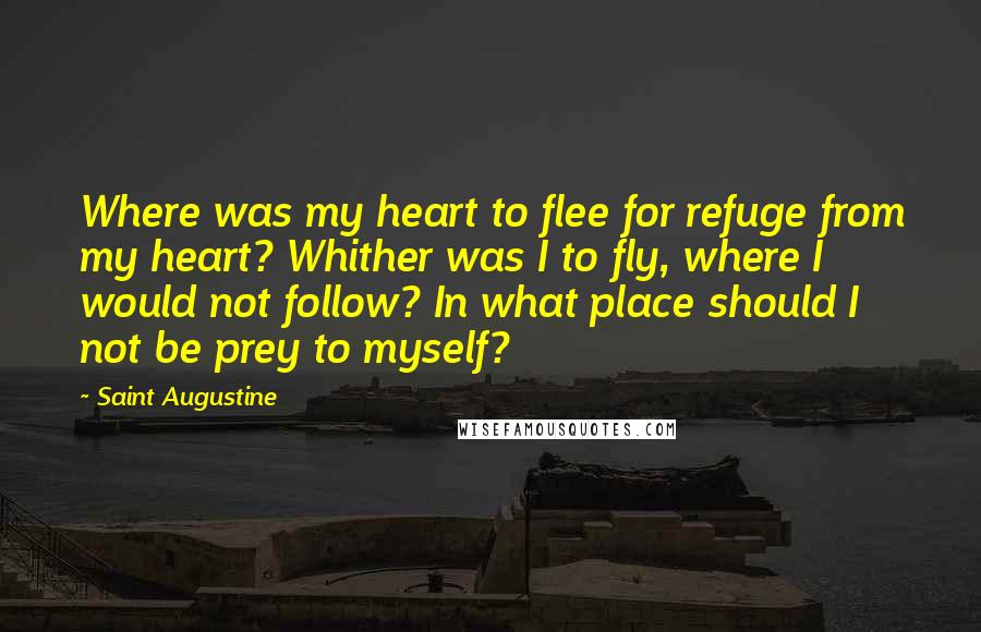 Saint Augustine Quotes: Where was my heart to flee for refuge from my heart? Whither was I to fly, where I would not follow? In what place should I not be prey to myself?