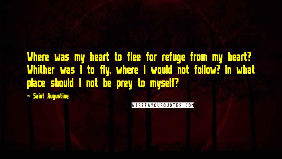 Saint Augustine Quotes: Where was my heart to flee for refuge from my heart? Whither was I to fly, where I would not follow? In what place should I not be prey to myself?