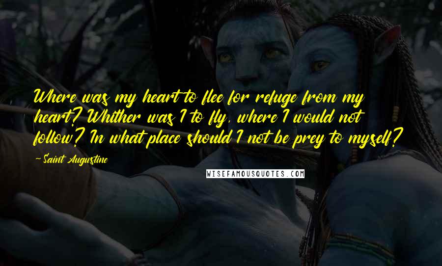 Saint Augustine Quotes: Where was my heart to flee for refuge from my heart? Whither was I to fly, where I would not follow? In what place should I not be prey to myself?