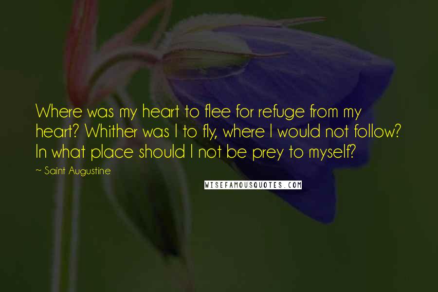 Saint Augustine Quotes: Where was my heart to flee for refuge from my heart? Whither was I to fly, where I would not follow? In what place should I not be prey to myself?