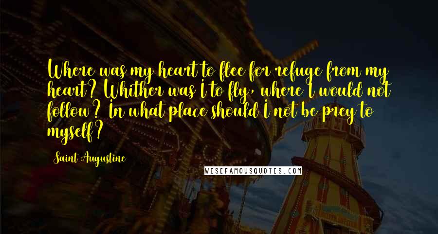 Saint Augustine Quotes: Where was my heart to flee for refuge from my heart? Whither was I to fly, where I would not follow? In what place should I not be prey to myself?