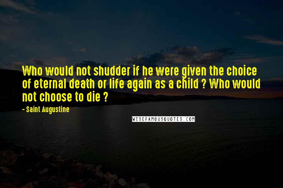 Saint Augustine Quotes: Who would not shudder if he were given the choice of eternal death or life again as a child ? Who would not choose to die ?