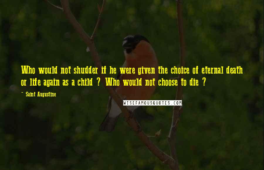 Saint Augustine Quotes: Who would not shudder if he were given the choice of eternal death or life again as a child ? Who would not choose to die ?