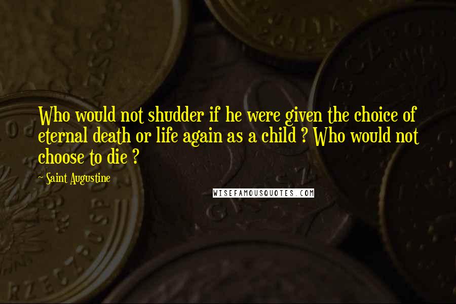 Saint Augustine Quotes: Who would not shudder if he were given the choice of eternal death or life again as a child ? Who would not choose to die ?