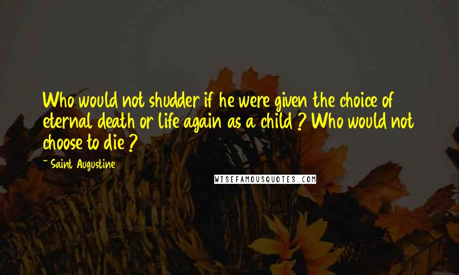 Saint Augustine Quotes: Who would not shudder if he were given the choice of eternal death or life again as a child ? Who would not choose to die ?