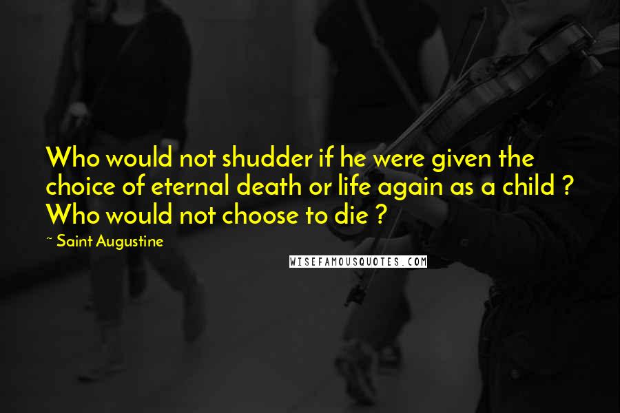 Saint Augustine Quotes: Who would not shudder if he were given the choice of eternal death or life again as a child ? Who would not choose to die ?