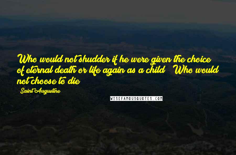 Saint Augustine Quotes: Who would not shudder if he were given the choice of eternal death or life again as a child ? Who would not choose to die ?